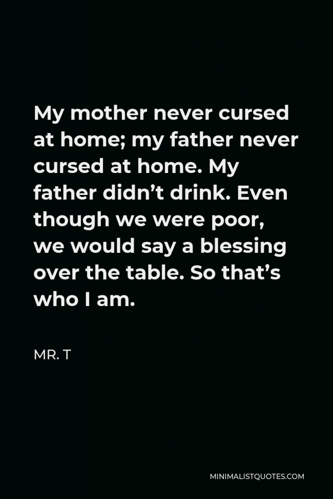 Mr. T Quote - My mother never cursed at home; my father never cursed at home. My father didn’t drink. Even though we were poor, we would say a blessing over the table. So that’s who I am.