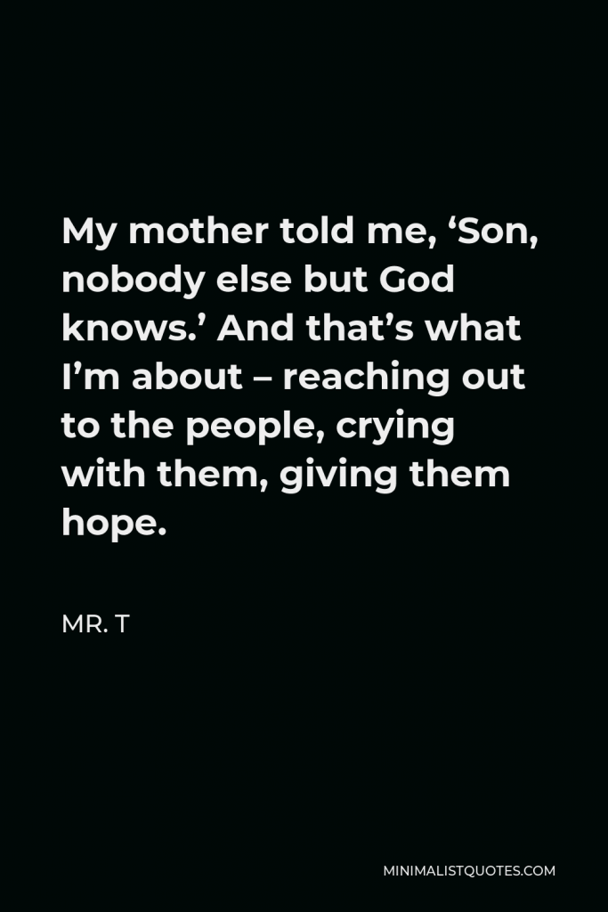 Mr. T Quote - My mother told me, ‘Son, nobody else but God knows.’ And that’s what I’m about – reaching out to the people, crying with them, giving them hope.