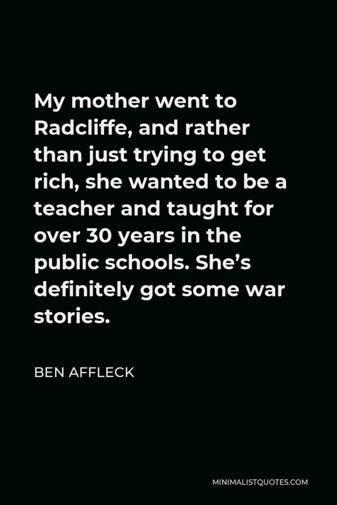 Ben Affleck Quote - My mother went to Radcliffe, and rather than just trying to get rich, she wanted to be a teacher and taught for over 30 years in the public schools. She’s definitely got some war stories.