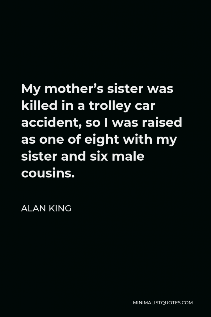 Alan King Quote - My mother’s sister was killed in a trolley car accident, so I was raised as one of eight with my sister and six male cousins.