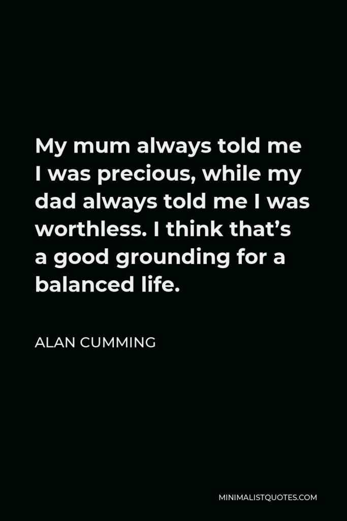 Alan Cumming Quote - My mum always told me I was precious, while my dad always told me I was worthless. I think that’s a good grounding for a balanced life.