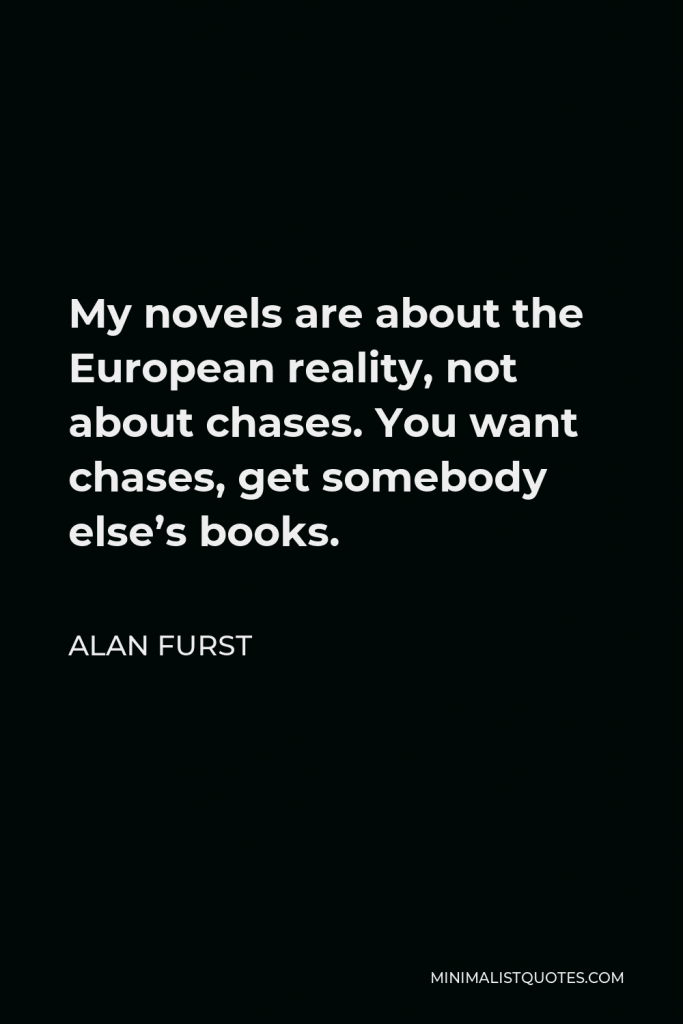Alan Furst Quote - My novels are about the European reality, not about chases. You want chases, get somebody else’s books.