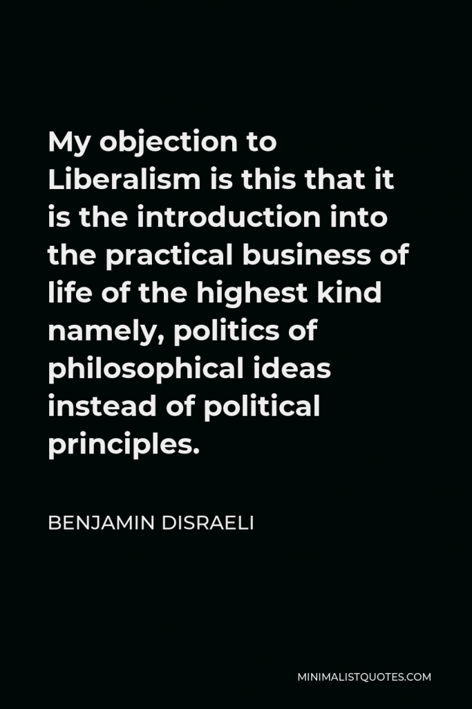 Benjamin Disraeli Quote - My objection to Liberalism is this that it is the introduction into the practical business of life of the highest kind namely, politics of philosophical ideas instead of political principles.