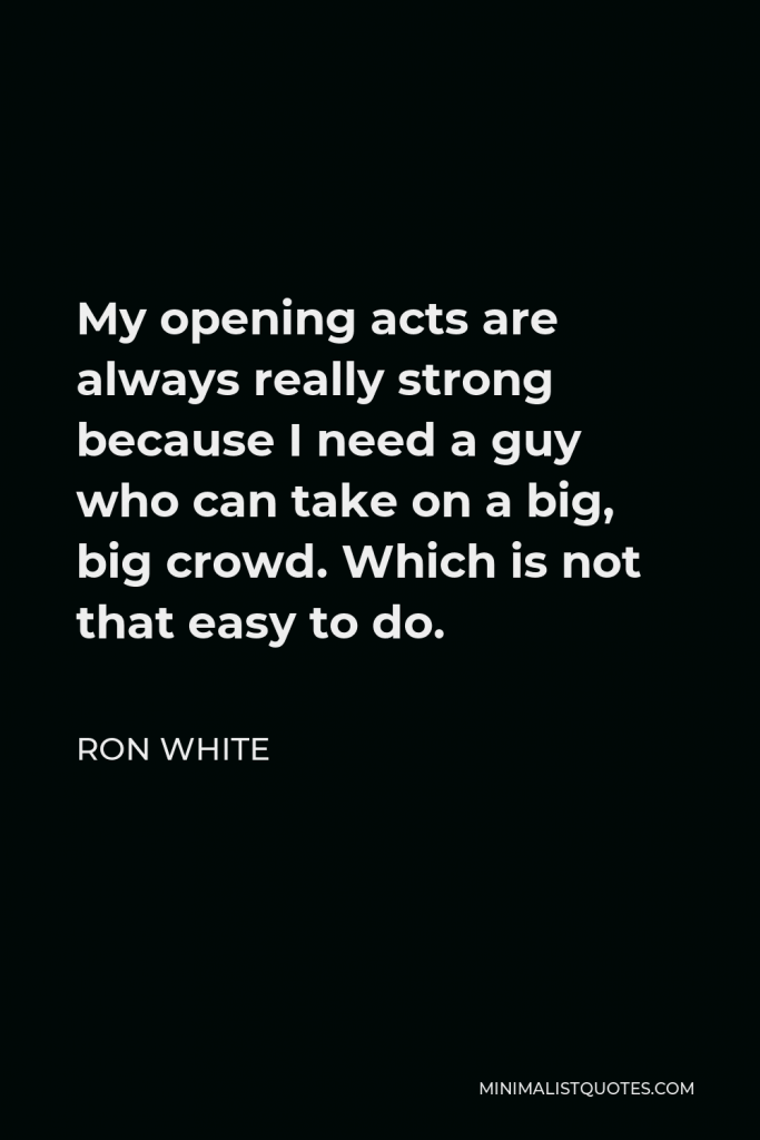 Ron White Quote - My opening acts are always really strong because I need a guy who can take on a big, big crowd. Which is not that easy to do.