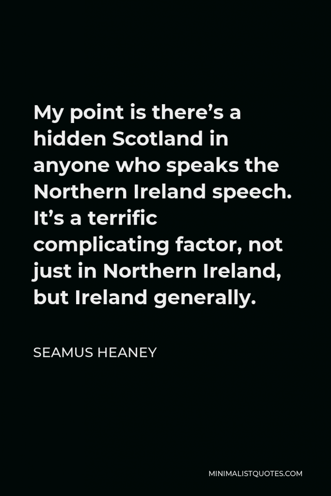 Seamus Heaney Quote - My point is there’s a hidden Scotland in anyone who speaks the Northern Ireland speech. It’s a terrific complicating factor, not just in Northern Ireland, but Ireland generally.