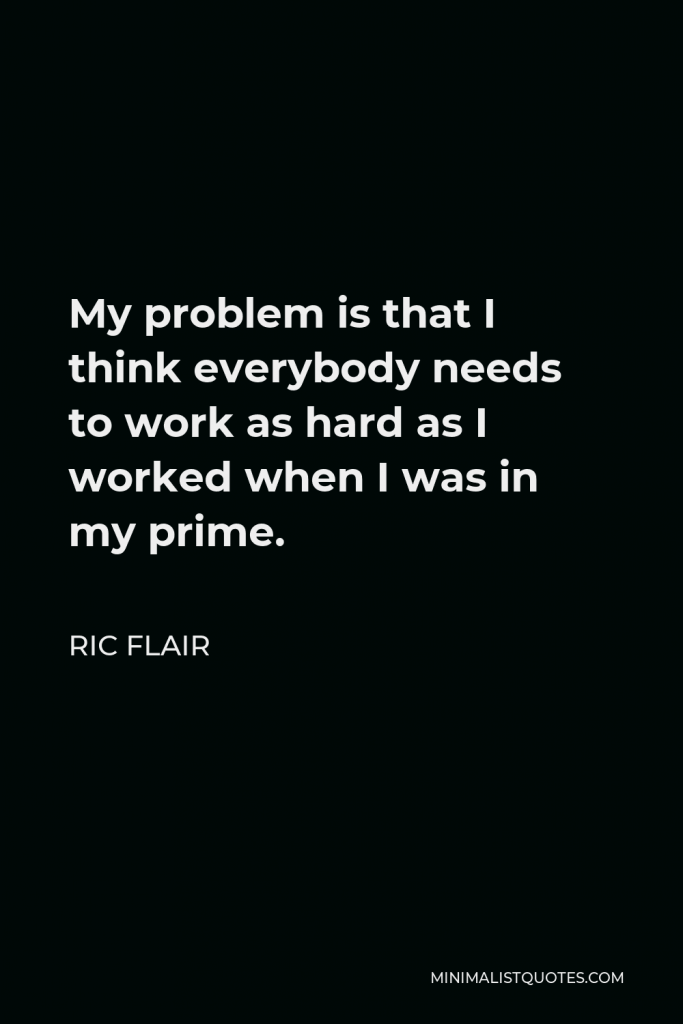 Ric Flair Quote - My problem is that I think everybody needs to work as hard as I worked when I was in my prime.