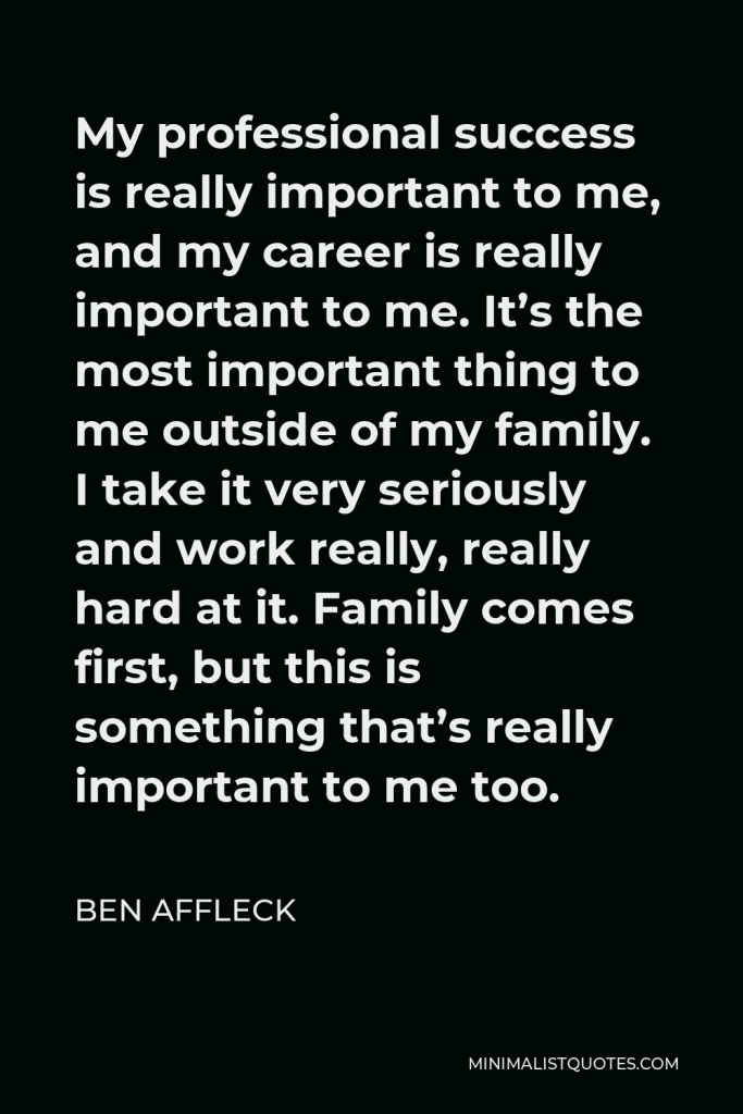 Ben Affleck Quote - My professional success is really important to me, and my career is really important to me. It’s the most important thing to me outside of my family. I take it very seriously and work really, really hard at it. Family comes first, but this is something that’s really important to me too.