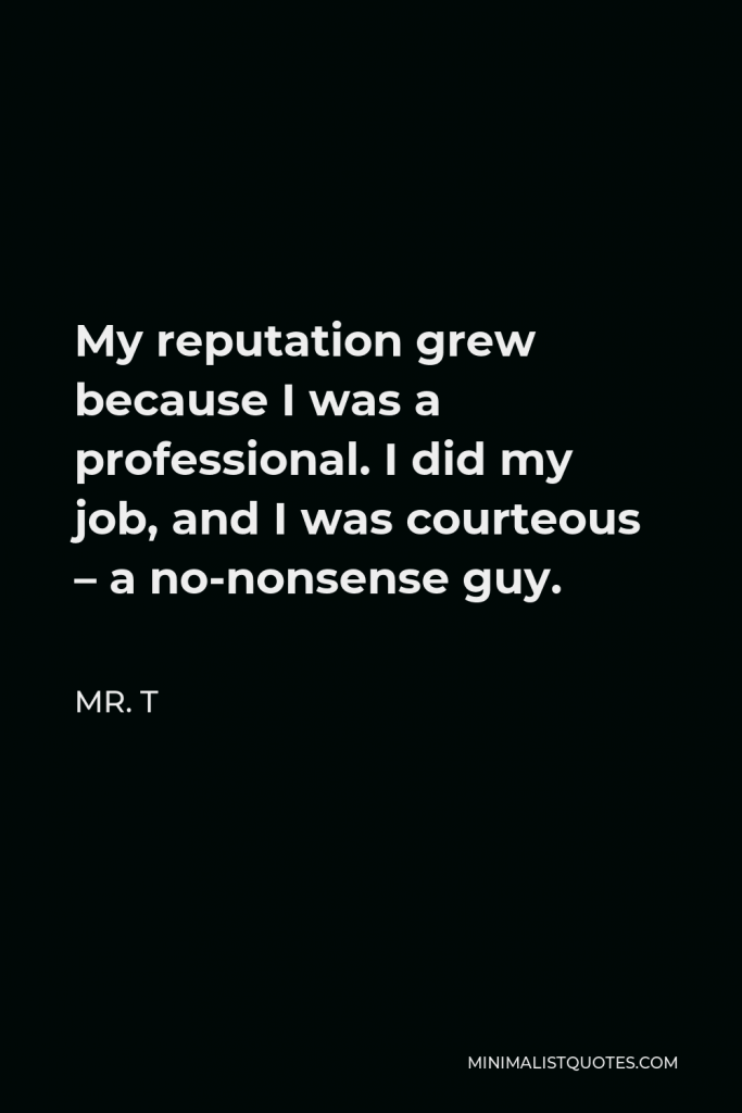 Mr. T Quote - My reputation grew because I was a professional. I did my job, and I was courteous – a no-nonsense guy.