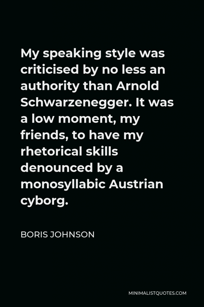 Boris Johnson Quote - My speaking style was criticised by no less an authority than Arnold Schwarzenegger. It was a low moment, my friends, to have my rhetorical skills denounced by a monosyllabic Austrian cyborg.