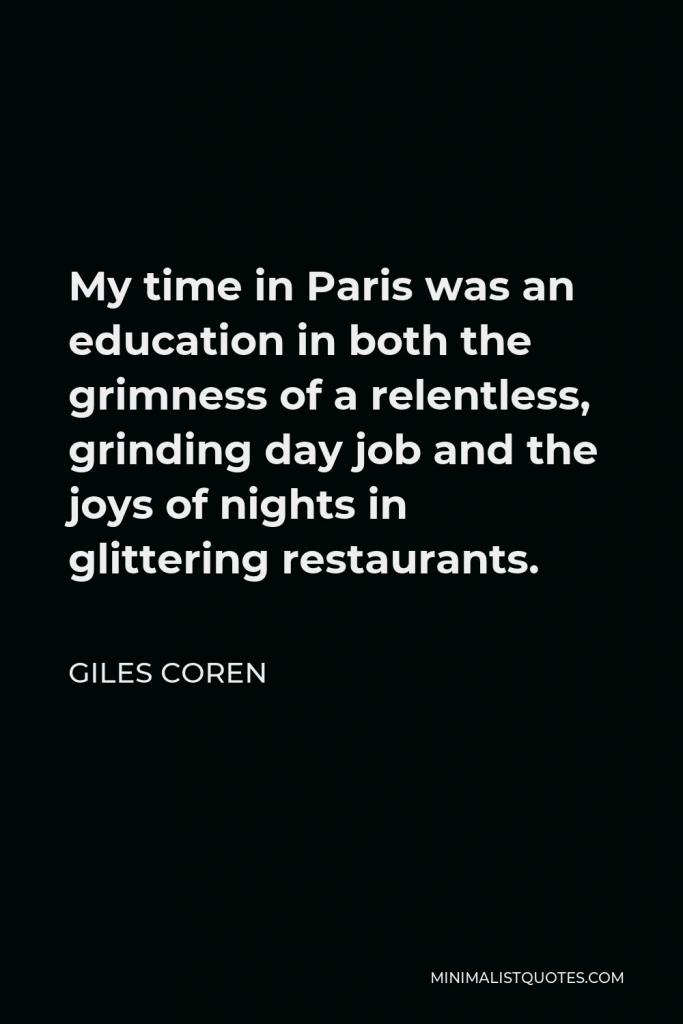 Giles Coren Quote - My time in Paris was an education in both the grimness of a relentless, grinding day job and the joys of nights in glittering restaurants.