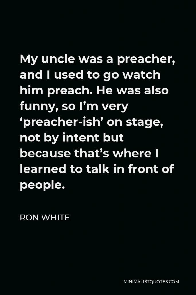 Ron White Quote - My uncle was a preacher, and I used to go watch him preach. He was also funny, so I’m very ‘preacher-ish’ on stage, not by intent but because that’s where I learned to talk in front of people.