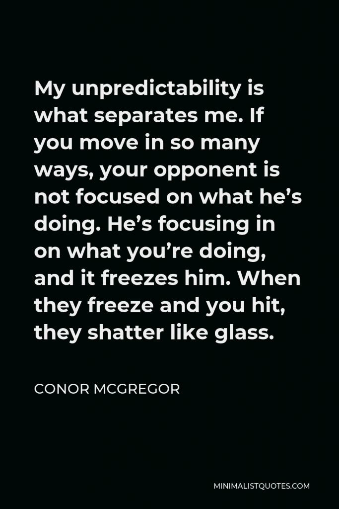 Conor McGregor Quote - My unpredictability is what separates me. If you move in so many ways, your opponent is not focused on what he’s doing. He’s focusing in on what you’re doing, and it freezes him. When they freeze and you hit, they shatter like glass.