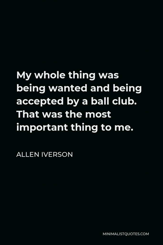 Allen Iverson Quote - My whole thing was being wanted and being accepted by a ball club. That was the most important thing to me.