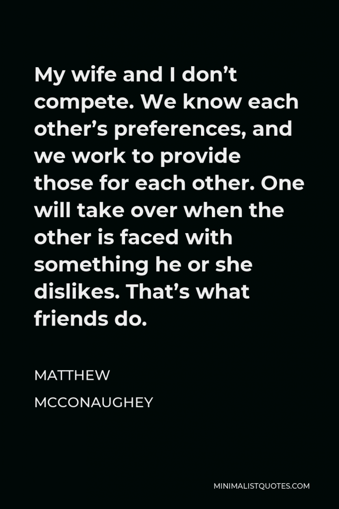 Matthew McConaughey Quote - My wife and I don’t compete. We know each other’s preferences, and we work to provide those for each other. One will take over when the other is faced with something he or she dislikes. That’s what friends do.
