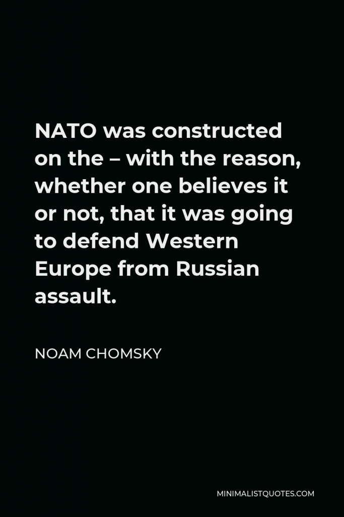 Noam Chomsky Quote - NATO was constructed on the – with the reason, whether one believes it or not, that it was going to defend Western Europe from Russian assault.