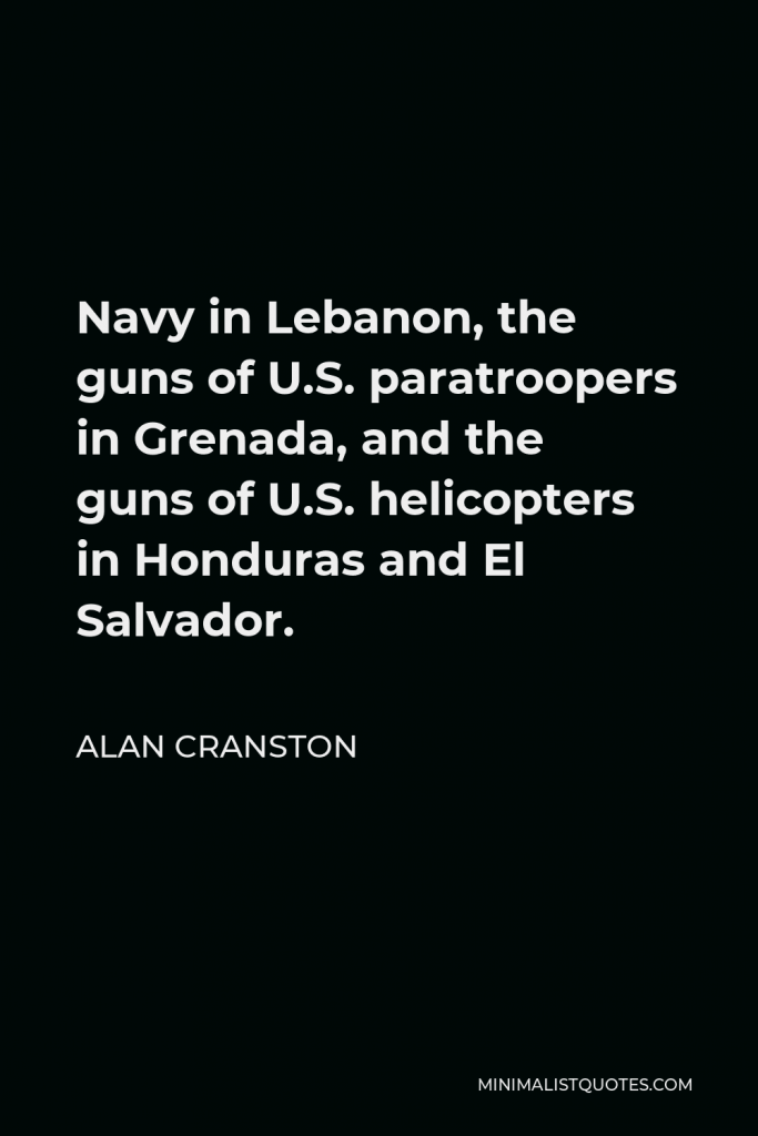 Alan Cranston Quote - Navy in Lebanon, the guns of U.S. paratroopers in Grenada, and the guns of U.S. helicopters in Honduras and El Salvador.