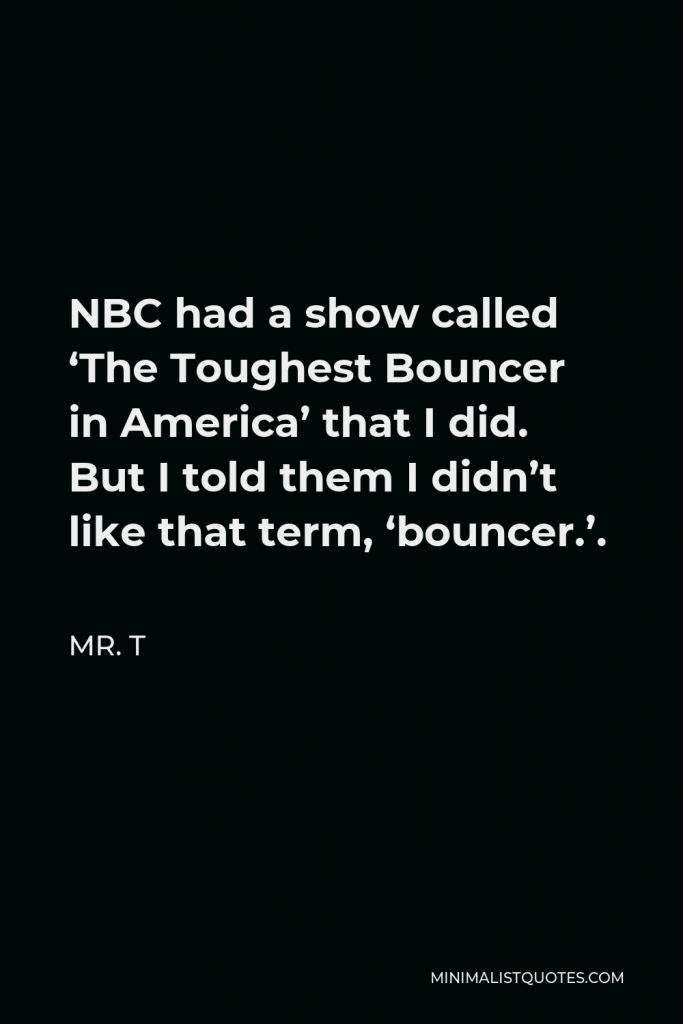 Mr. T Quote - NBC had a show called ‘The Toughest Bouncer in America’ that I did. But I told them I didn’t like that term, ‘bouncer.’.