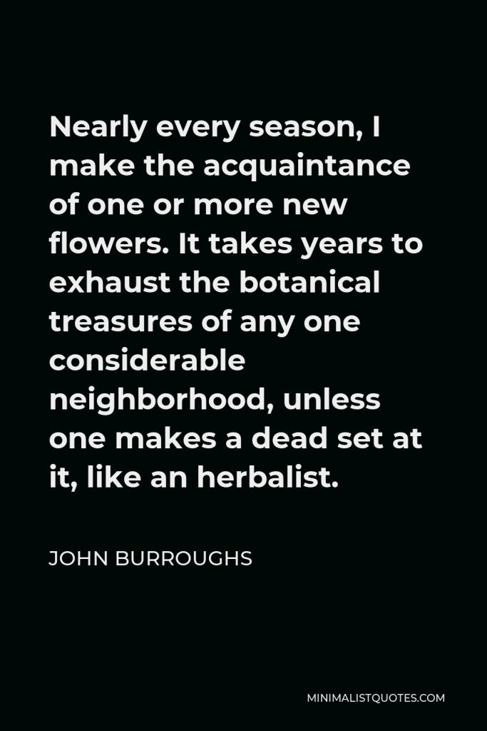John Burroughs Quote - Nearly every season, I make the acquaintance of one or more new flowers. It takes years to exhaust the botanical treasures of any one considerable neighborhood, unless one makes a dead set at it, like an herbalist.
