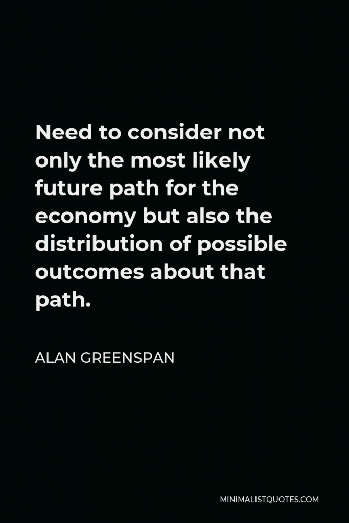 Alan Greenspan Quote - Need to consider not only the most likely future path for the economy but also the distribution of possible outcomes about that path.