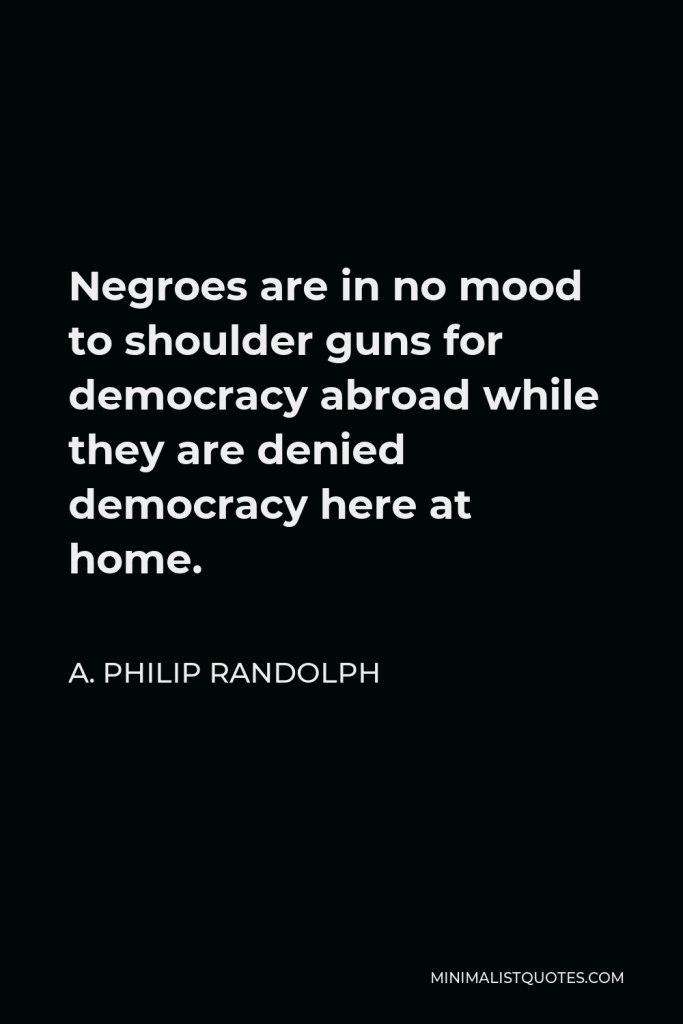 A. Philip Randolph Quote - Negroes are in no mood to shoulder guns for democracy abroad while they are denied democracy here at home.