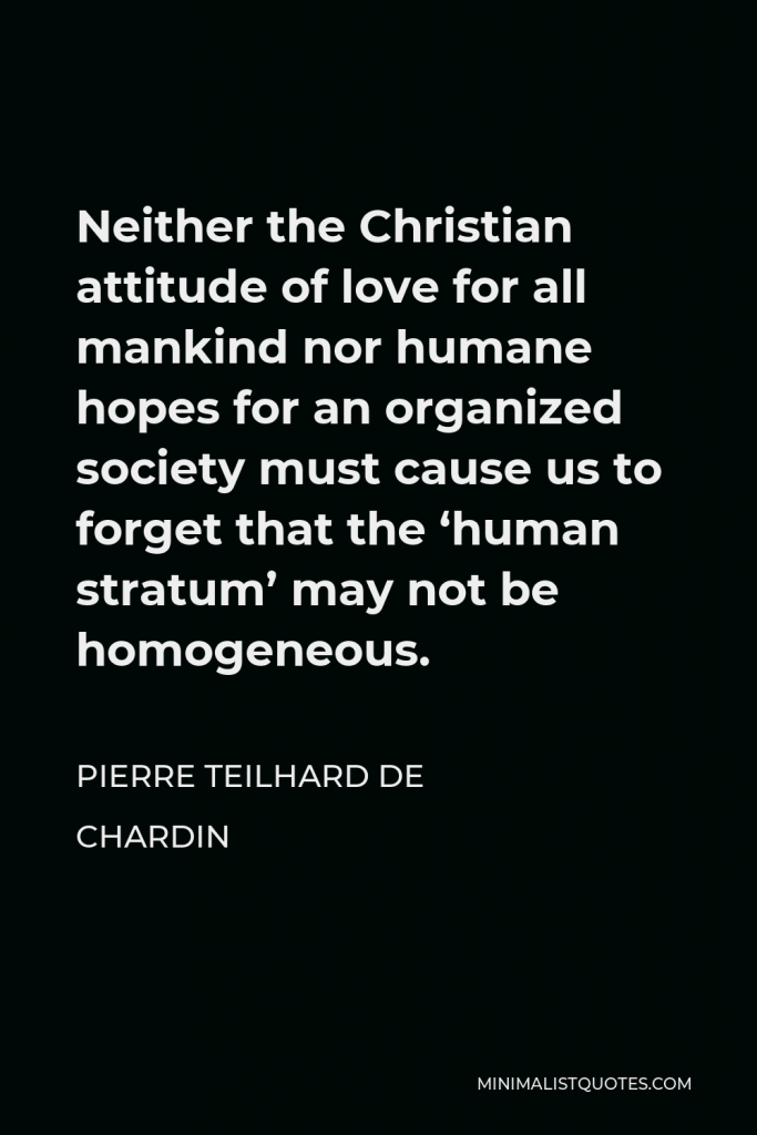Pierre Teilhard de Chardin Quote - Neither the Christian attitude of love for all mankind nor humane hopes for an organized society must cause us to forget that the ‘human stratum’ may not be homogeneous.