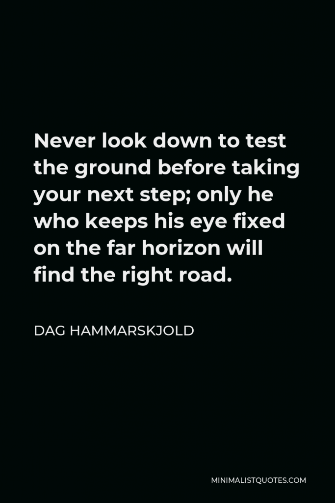 Dag Hammarskjold Quote - Never look down to test the ground before taking your next step; only he who keeps his eye fixed on the far horizon will find the right road.