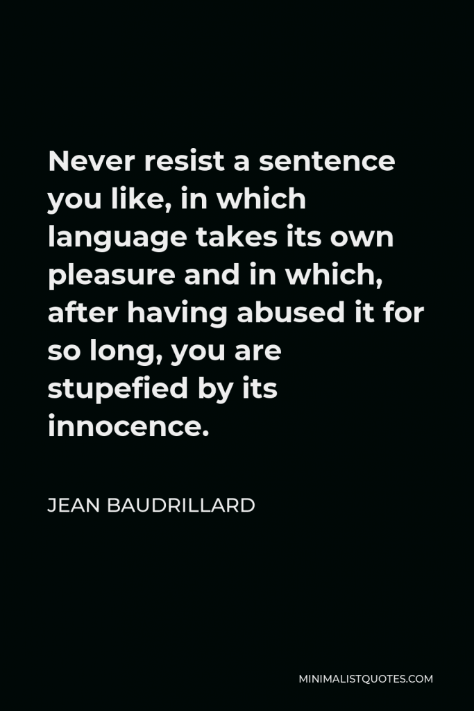 Jean Baudrillard Quote - Never resist a sentence you like, in which language takes its own pleasure and in which, after having abused it for so long, you are stupefied by its innocence.
