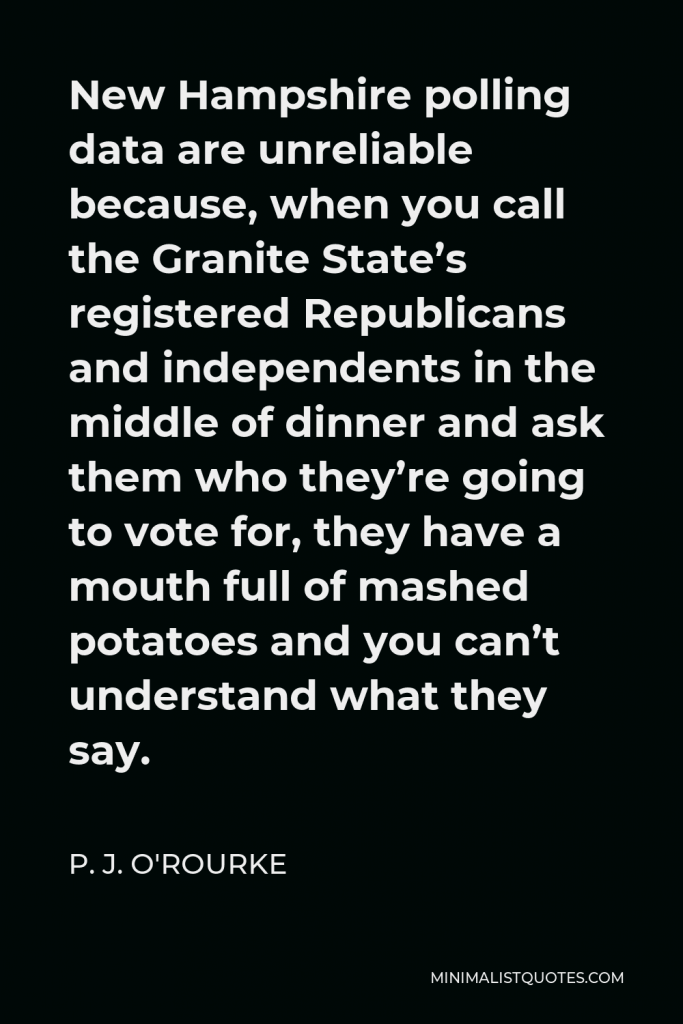 P. J. O'Rourke Quote - New Hampshire polling data are unreliable because, when you call the Granite State’s registered Republicans and independents in the middle of dinner and ask them who they’re going to vote for, they have a mouth full of mashed potatoes and you can’t understand what they say.