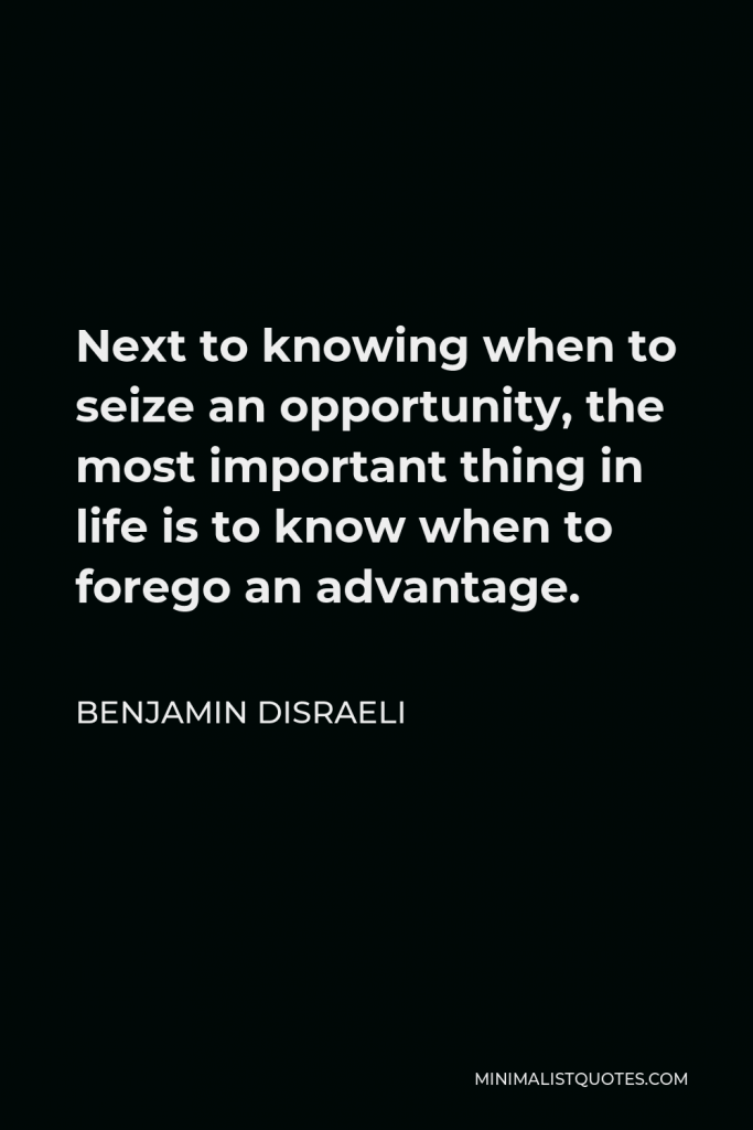 Benjamin Disraeli Quote - Next to knowing when to seize an opportunity, the most important thing in life is to know when to forego an advantage.