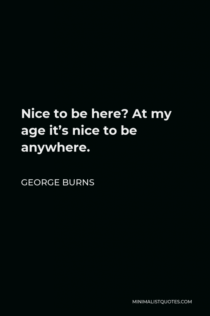 George Burns Quote - Nice to be here? At my age it’s nice to be anywhere.