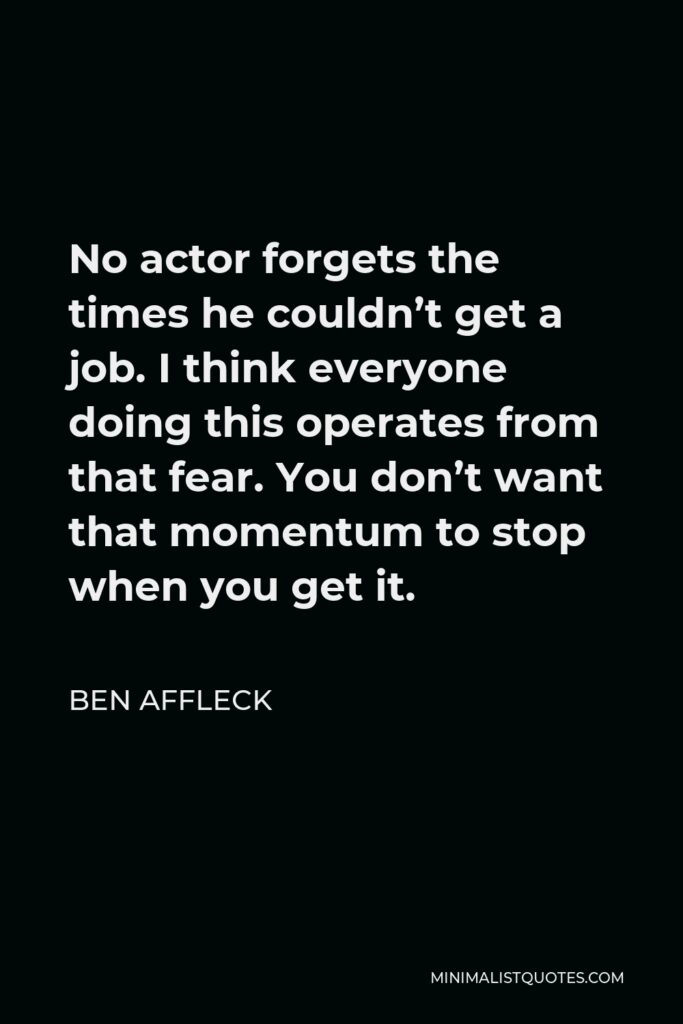 Ben Affleck Quote - No actor forgets the times he couldn’t get a job. I think everyone doing this operates from that fear. You don’t want that momentum to stop when you get it.