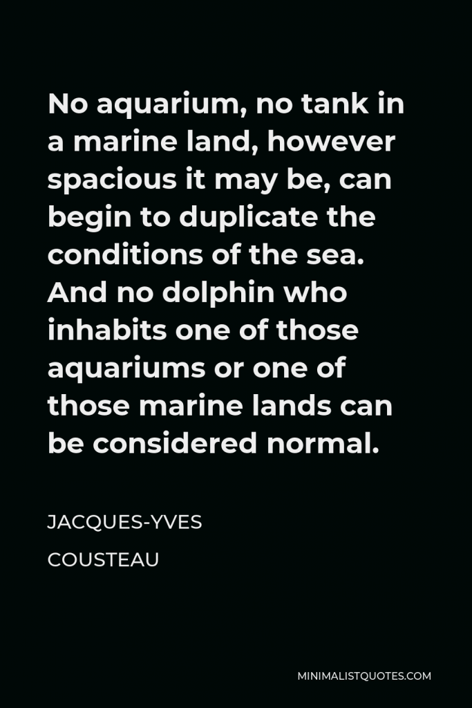 Jacques Yves Cousteau Quote - No aquarium, no tank in a marine land, however spacious it may be, can begin to duplicate the conditions of the sea. And no dolphin who inhabits one of those aquariums or one of those marine lands can be considered normal.