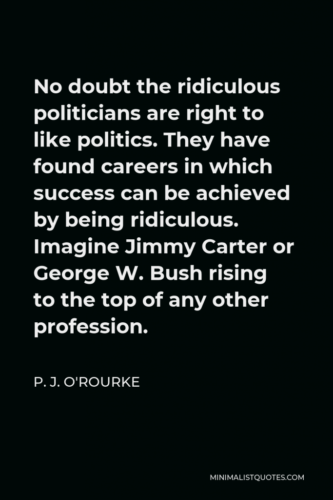 P. J. O'Rourke Quote - No doubt the ridiculous politicians are right to like politics. They have found careers in which success can be achieved by being ridiculous. Imagine Jimmy Carter or George W. Bush rising to the top of any other profession.