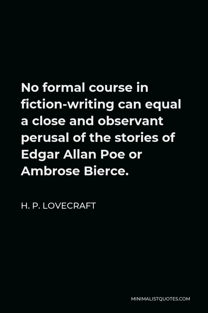 H. P. Lovecraft Quote - No formal course in fiction-writing can equal a close and observant perusal of the stories of Edgar Allan Poe or Ambrose Bierce.