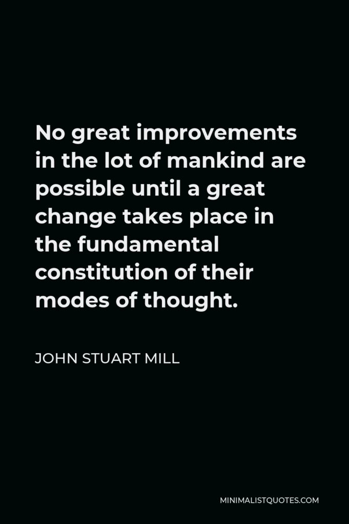 John Stuart Mill Quote - No great improvements in the lot of mankind are possible until a great change takes place in the fundamental constitution of their modes of thought.