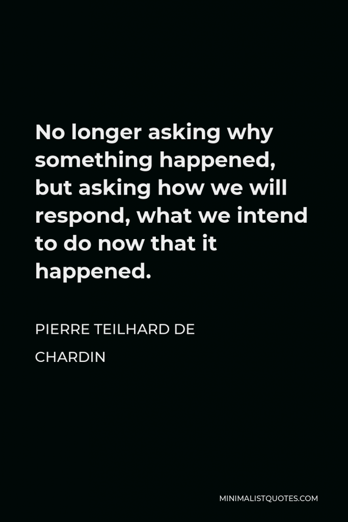 Pierre Teilhard de Chardin Quote - No longer asking why something happened, but asking how we will respond, what we intend to do now that it happened.