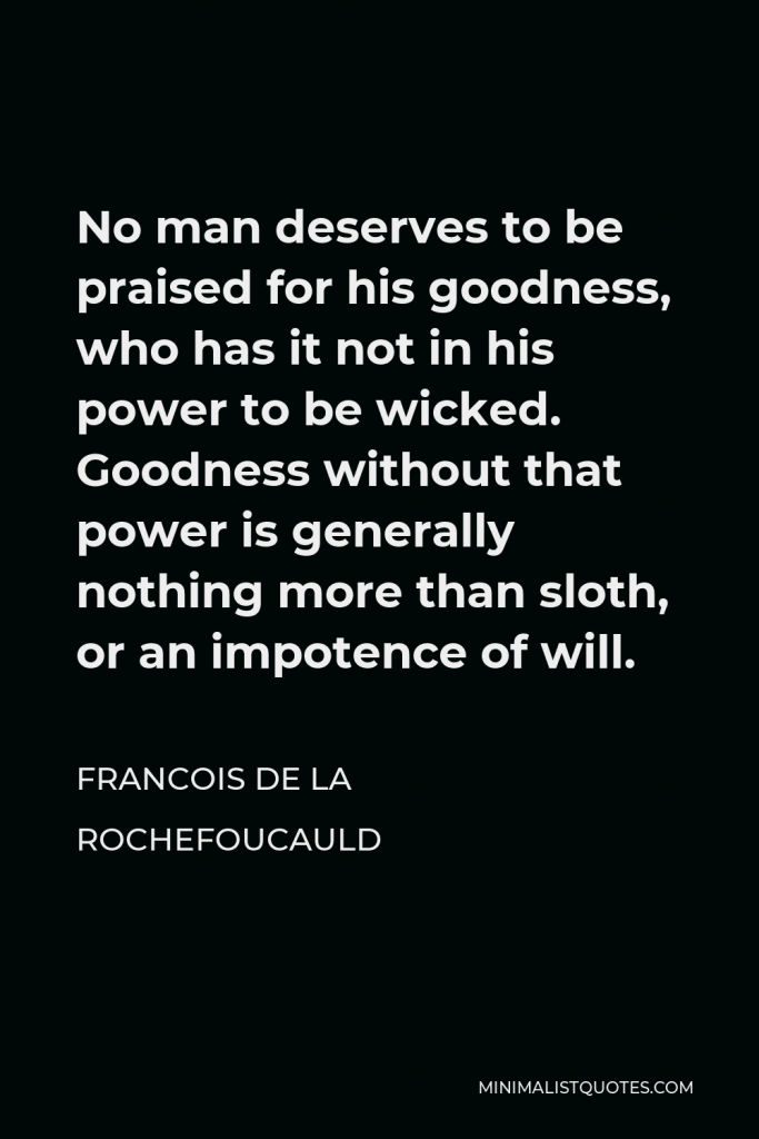Francois de La Rochefoucauld Quote - No man deserves to be praised for his goodness, who has it not in his power to be wicked. Goodness without that power is generally nothing more than sloth, or an impotence of will.