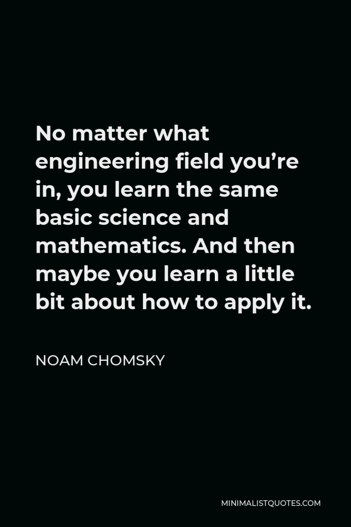 Noam Chomsky Quote - No matter what engineering field you’re in, you learn the same basic science and mathematics. And then maybe you learn a little bit about how to apply it.