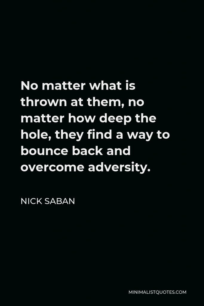 Nick Saban Quote - No matter what is thrown at them, no matter how deep the hole, they find a way to bounce back and overcome adversity.