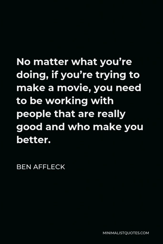 Ben Affleck Quote - No matter what you’re doing, if you’re trying to make a movie, you need to be working with people that are really good and who make you better.