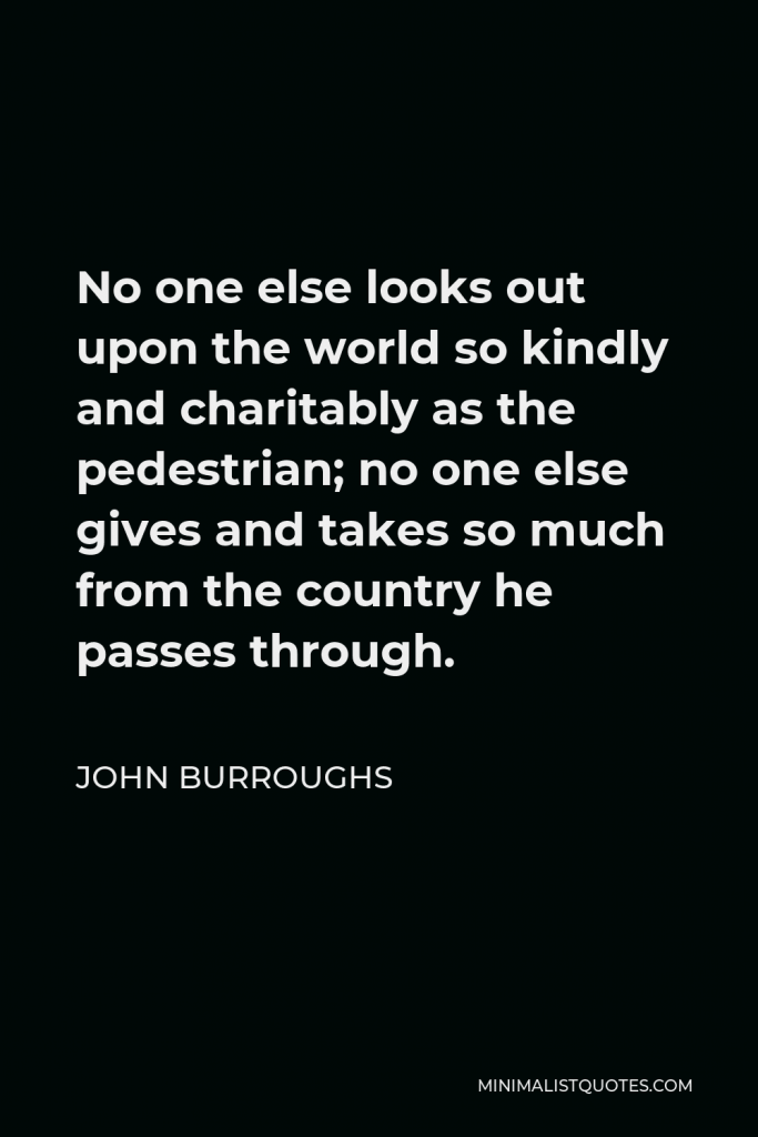 John Burroughs Quote - No one else looks out upon the world so kindly and charitably as the pedestrian; no one else gives and takes so much from the country he passes through.