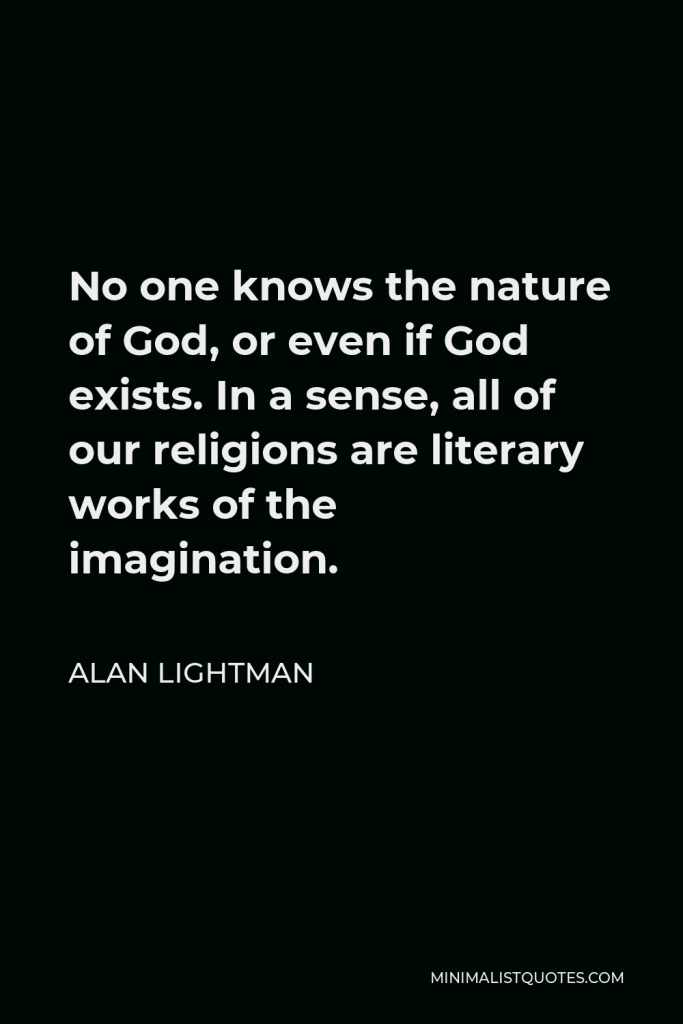 Alan Lightman Quote - No one knows the nature of God, or even if God exists. In a sense, all of our religions are literary works of the imagination.