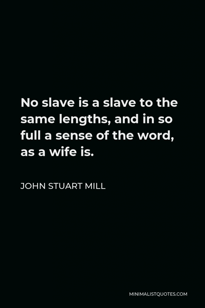 John Stuart Mill Quote - No slave is a slave to the same lengths, and in so full a sense of the word, as a wife is.