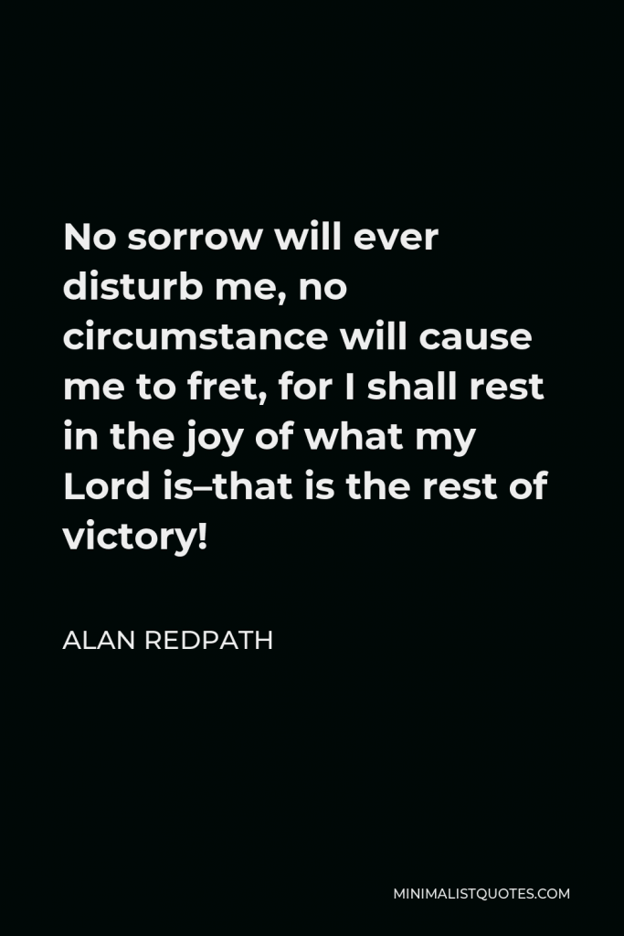 Alan Redpath Quote - No sorrow will ever disturb me, no circumstance will cause me to fret, for I shall rest in the joy of what my Lord is–that is the rest of victory!