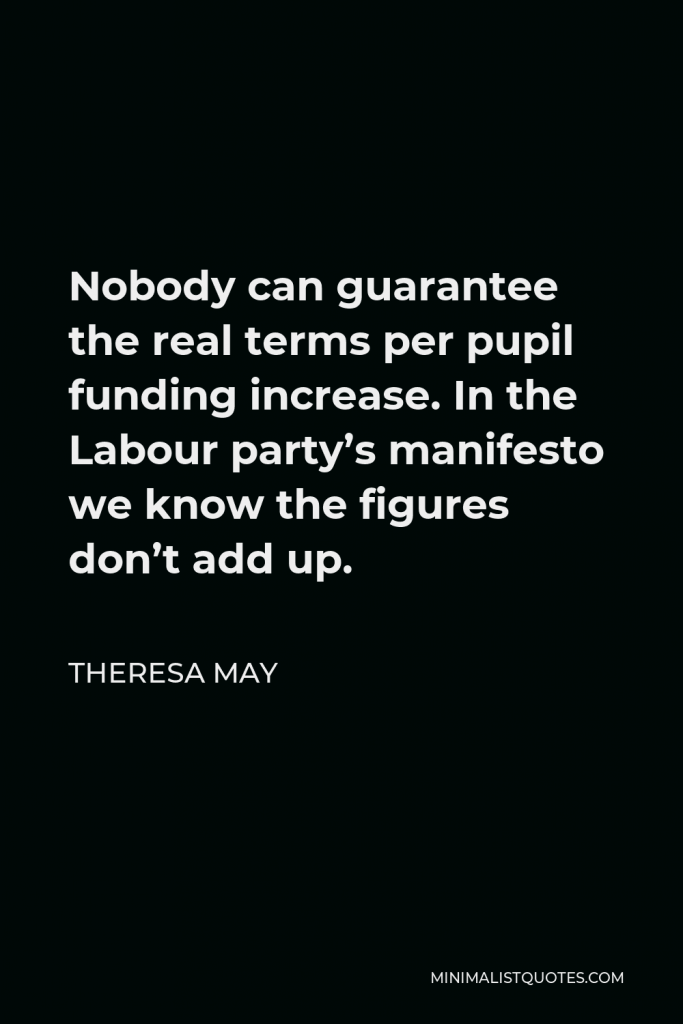 Theresa May Quote - Nobody can guarantee the real terms per pupil funding increase. In the Labour party’s manifesto we know the figures don’t add up.