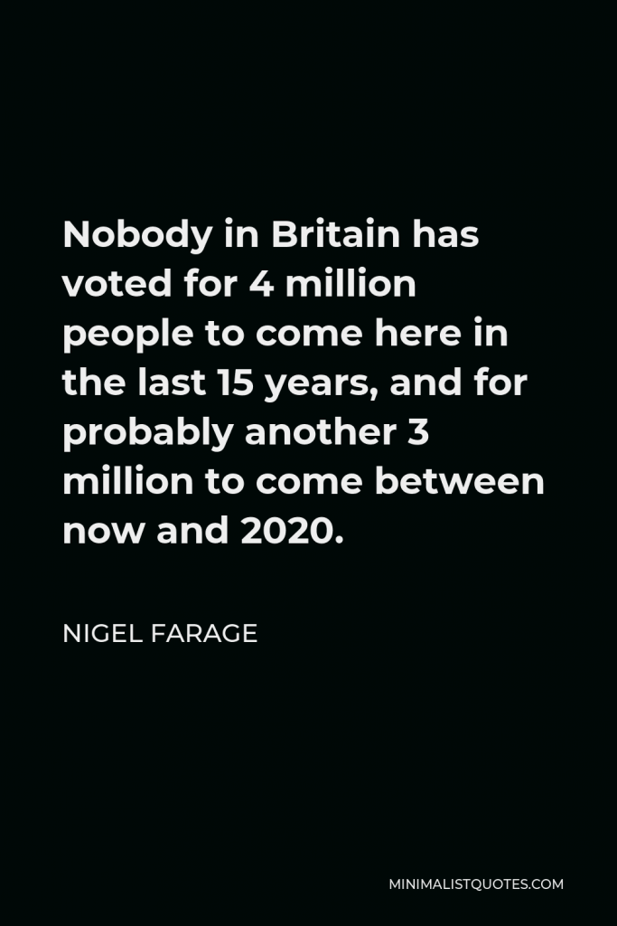 Nigel Farage Quote - Nobody in Britain has voted for 4 million people to come here in the last 15 years, and for probably another 3 million to come between now and 2020.