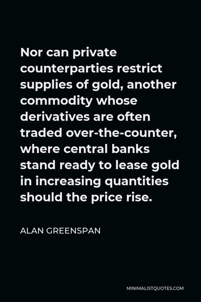 Alan Greenspan Quote - Nor can private counterparties restrict supplies of gold, another commodity whose derivatives are often traded over-the-counter, where central banks stand ready to lease gold in increasing quantities should the price rise.