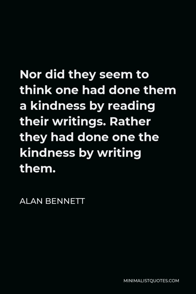 Alan Bennett Quote - Nor did they seem to think one had done them a kindness by reading their writings. Rather they had done one the kindness by writing them.