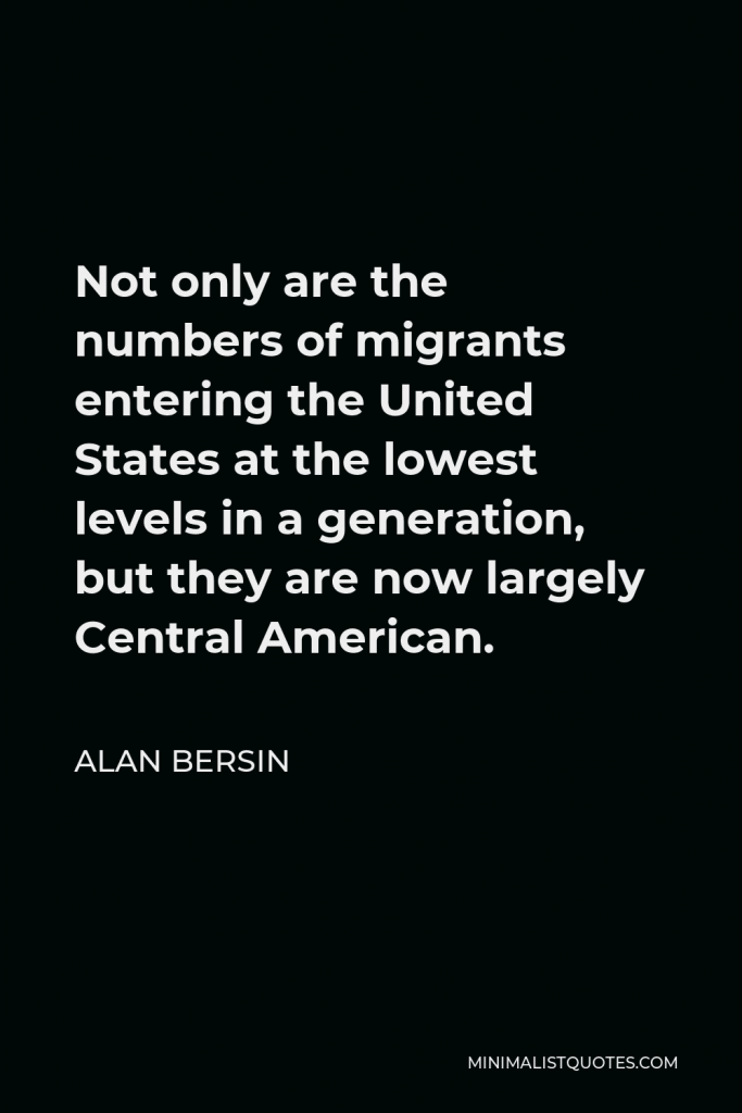 Alan Bersin Quote - Not only are the numbers of migrants entering the United States at the lowest levels in a generation, but they are now largely Central American.