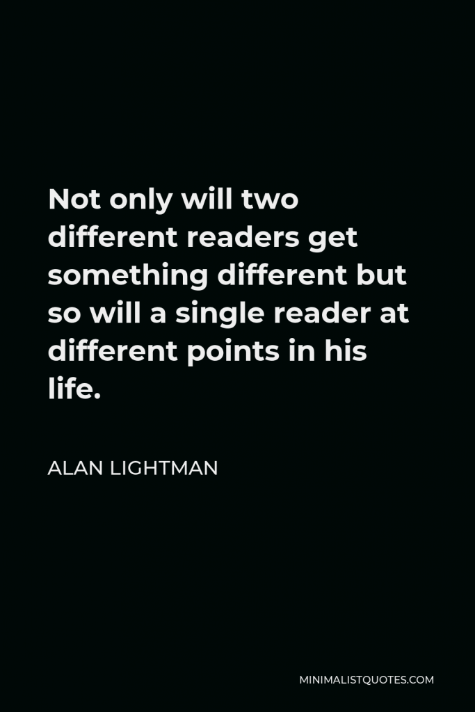 Alan Lightman Quote - Not only will two different readers get something different but so will a single reader at different points in his life.
